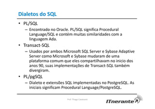 Dialetos do SQL
• PL/SQL
– Encontrado no Oracle. PL/SQL significa Procedural
Language/SQL e contém muitas similaridades com a
linguagem Ada.
• Transact-SQL
– Usados por ambos Microsoft SQL Server e Sybase Adaptive
Server como Microsoft e Sybase mudaram de uma
plataforma comum que eles compartilhavam no inicio dos
anos 90, suas implementações de Transact-SQL também
divergiram.
• PL/pgSQL
– Dialeto e extensões SQL implementadas no PostgreSQL. As
iniciais significam Procedural Language/PostgreSQL.
Prof. Thiago Cavalcanti
 
