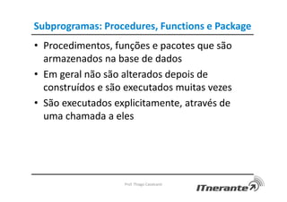 Subprogramas: Procedures, Functions e Package
• Procedimentos, funções e pacotes que são
armazenados na base de dados
• Em geral não são alterados depois de
construídos e são executados muitas vezes
• São executados explicitamente, através de
uma chamada a eles
Prof. Thiago Cavalcanti
 