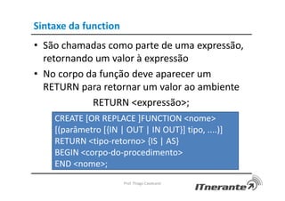 Sintaxe da function
• São chamadas como parte de uma expressão,
retornando um valor à expressão
• No corpo da função deve aparecer um
RETURN para retornar um valor ao ambiente
RETURN <expressão>;
Prof. Thiago Cavalcanti
CREATE [OR REPLACE ]FUNCTION <nome>
[(parâmetro [{IN | OUT | IN OUT}] tipo, ....)]
RETURN <tipo-retorno> {IS | AS}
BEGIN <corpo-do-procedimento>
END <nome>;
 