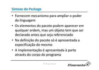 Sintaxe do Package
• Fornecem mecanismo para ampliar o poder
da linguagem
• Os elementos do pacote podem aparecer em
qualquer ordem, mas um objeto tem que ser
declarado antes que seja referenciado
• Na definição do pacote só é apresentada a
especificação do mesmo
• A implementação é apresentada à parte
através do corpo do programa
Prof. Thiago Cavalcanti
 