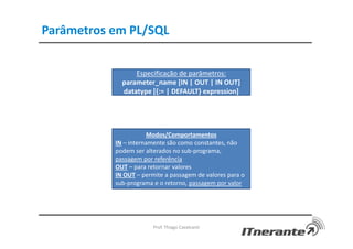 Parâmetros em PL/SQL
Prof. Thiago Cavalcanti
Especificação de parâmetros:
parameter_name [IN | OUT | IN OUT]
datatype [{:= | DEFAULT} expression]
Modos/Comportamentos
IN – internamente são como constantes, não
podem ser alterados no sub-programa,
passagem por referência
OUT – para retornar valores
IN OUT – permite a passagem de valores para o
sub-programa e o retorno, passagem por valor
 