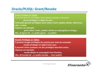 Oracle/PLSQL: Grant/Revoke
Prof. Thiago Cavalcanti
Grant Privileges on Tables:
É possível garantir privilégios sobre tabelas usando o comando:
grant privileges on object to user;
Você pode garantir privilégios sobre select, insert, update, delete, references,
alter, e index.
Vejamos um exemplo:
grant select, insert, update, delete on empregados to thiago;
Obs: all (grant all …) e public (grant … to public)
Revoke Privileges on Tables:
É possivel revogar privilegios de usuários por meio do comando:
revoke privileges on object from user;
É possível retirar qualquer um dos privilégios descritos acima.
Vejamos um exemplo:
revoke delete on empregado from flavinha;
Obs: all (revoke all …) e public (revoke … from public)
 