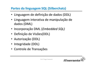 Partes da linguagem SQL (Silberchatz)
• Linguagem de definição de dados (DDL)
• Linguagem interativa de manipulação de
dados (DML)
• Incorporação DML (Embedded SQL)
• Definição de Visões(DDL)
• Autorização (DDL)
• Integridade (DDL)
• Controle de Transações
Prof. Thiago Cavalcanti
 