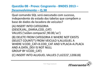 Questão 08 - Prova: Cesgranrio - BNDES 2013 –
Desenvolvimento – Q.38
Qual comando SQL será executado com sucesso,
independente do estado das tabelas que compõem a
base de dados da locadora de veículos?
(A) INSERT INTO CATEGORIA
(DESCR,VAL_DIARIA,COD_CAT)
VALUES (′sedan compacto′,90.00,′uc′)
(B) DELETE FROM CATEGORIA X WHERE NOT EXISTS
(SELECT COUNT(*) FROM VEICULO V,ALUGUEL A
WHERE V.COD_CAT=X.COD_CAT AND V.PLACA=A.PLACA
AND A.DATA_DEV IS NOT NULL
GROUP BY V.COD_CAT)
(C) INSERT INTO ALUGUEL VALUES (′LJJ2222′,120618)
Prof. Thiago Cavalcanti
 