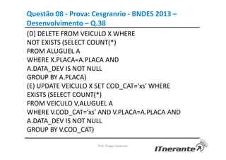 Questão 08 - Prova: Cesgranrio - BNDES 2013 –
Desenvolvimento – Q.38
(D) DELETE FROM VEICULO X WHERE
NOT EXISTS (SELECT COUNT(*)
FROM ALUGUEL A
WHERE X.PLACA=A.PLACA AND
A.DATA_DEV IS NOT NULL
GROUP BY A.PLACA)
(E) UPDATE VEICULO X SET COD_CAT=′xs′ WHERE
EXISTS (SELECT COUNT(*)
FROM VEICULO V,ALUGUEL A
WHERE V.COD_CAT=′xs′ AND V.PLACA=A.PLACA AND
A.DATA_DEV IS NOT NULL
GROUP BY V.COD_CAT)
Prof. Thiago Cavalcanti
 