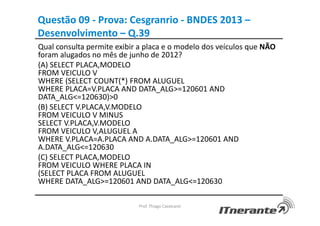 Questão 09 - Prova: Cesgranrio - BNDES 2013 –
Desenvolvimento – Q.39
Qual consulta permite exibir a placa e o modelo dos veículos que NÃO
foram alugados no mês de junho de 2012?
(A) SELECT PLACA,MODELO
FROM VEICULO V
WHERE (SELECT COUNT(*) FROM ALUGUEL
WHERE PLACA=V.PLACA AND DATA_ALG>=120601 AND
DATA_ALG<=120630)>0
(B) SELECT V.PLACA,V.MODELO
FROM VEICULO V MINUS
SELECT V.PLACA,V.MODELO
FROM VEICULO V,ALUGUEL A
WHERE V.PLACA=A.PLACA AND A.DATA_ALG>=120601 AND
A.DATA_ALG<=120630
(C) SELECT PLACA,MODELO
FROM VEICULO WHERE PLACA IN
(SELECT PLACA FROM ALUGUEL
WHERE DATA_ALG>=120601 AND DATA_ALG<=120630
Prof. Thiago Cavalcanti
 