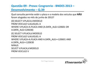 Questão 09 - Prova: Cesgranrio - BNDES 2013 –
Desenvolvimento – Q.39
Qual consulta permite exibir a placa e o modelo dos veículos que NÃO
foram alugados no mês de junho de 2012?
(D) SELECT V.PLACA,V.MODELO
FROM VEICULO V,ALUGUEL A
WHERE V.PLACA=A.PLACA AND (A.DATA_ALG<120601 OR
A.DATA_ALG>120630)
(E) SELECT V.PLACA,V.MODELO
FROM VEICULO V,ALUGUEL A
WHERE V.PLACA=A.PLACA AND A.DATA_ALG>=120601 AND
A.DATA_ALG<=120630
MINUS
SELECT V.PLACA,V.MODELO
FROM VEICULO V
Prof. Thiago Cavalcanti
 