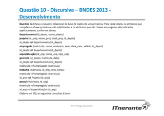 Questão 10 - Discursiva – BNDES 2013 -
Desenvolvimento
Questão no 3 Seja o esquema relacional da base de dados de uma empresa. Para cada tabela, os atributos que
compõem a chave primária estão sublinhados e os atributos que são chaves estrangeiras são indicados
explicitamente, conforme abaixo.
departamento (id_depto, nome_depto)
projeto (id_proj, nome_proj, local_proj, id_depto)
id_depto ref departamento (id_depto)
empregado (matricula, nome, endereco, sexo, data_nasc, salario, id_depto)
id_depto ref departamento (id_depto)
especialização (id_esp, nome_esp, tipo_esp)
gerencia (id_depto, matricula, data)
id_depto ref departamento (id_depto)
matricula ref empregado (matricula)
trabalha (matricula, id_proj, mes, horas)
matricula ref empregado (matricula)
id_proj ref Projeto (id_proj)
possui (matricula, id_esp)
matricula ref empregado (matricula)
id_esp ref especialização (id_esp)
Elabore em SQL as seguintes consultas à base:
Prof. Thiago Cavalcanti
 