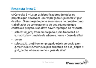 Resposta letra C
c) Consulta 3 – Listar os identificadores de todos os
projetos que envolvam um empregado cujo nome é 'jose
da silva'. O empregado pode envolver-se no projeto como
trabalhador ou como gerente do departamento que
controla o projeto. Não deve haver repetição na resposta.
• select t.id_proj from empregado e join trabalha t on
e.matricula = t.matricula where e.nome = 'jose da silva'
• union
• select p.id_proj from empregado e join gerencia g on
g.matricula = e.matricula join projeto p on p.id_depto =
g.id_depto where e.nome = 'jose da silva'
Prof. Thiago Cavalcanti
 