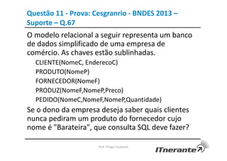 Questão 11 - Prova: Cesgranrio - BNDES 2013 –
Suporte – Q.67
O modelo relacional a seguir representa um banco
de dados simplificado de uma empresa de
comércio. As chaves estão sublinhadas.
CLIENTE(NomeC, EnderecoC)
PRODUTO(NomeP)
FORNECEDOR(NomeF)
PRODUZ(NomeF,NomeP,Preco)
PEDIDO(NomeC,NomeF,NomeP,Quantidade)
Se o dono da empresa deseja saber quais clientes
nunca pediram um produto do fornecedor cujo
nome é "Barateira", que consulta SQL deve fazer?
Prof. Thiago Cavalcanti
 