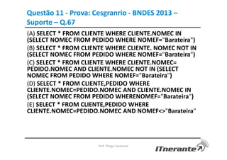 (A) SELECT * FROM CLIENTE WHERE CLIENTE.NOMEC IN
(SELECT NOMEC FROM PEDIDO WHERE NOMEF="Barateira")
(B) SELECT * FROM CLIENTE WHERE CLIENTE. NOMEC NOT IN
(SELECT NOMEC FROM PEDIDO WHERE NOMEF="Barateira")
(C) SELECT * FROM CLIENTE WHERE CLIENTE.NOMEC=
PEDIDO.NOMEC AND CLIENTE.NOMEC NOT IN (SELECT
NOMEC FROM PEDIDO WHERE NOMEF="Barateira")
(D) SELECT * FROM CLIENTE,PEDIDO WHERE
CLIENTE.NOMEC=PEDIDO.NOMEC AND CLIENTE.NOMEC IN
(SELECT NOMEC FROM PEDIDO WHERENOMEF="Barateira")
(E) SELECT * FROM CLIENTE,PEDIDO WHERE
CLIENTE.NOMEC=PEDIDO.NOMEC AND NOMEF<>"Barateira"
Prof. Thiago Cavalcanti
Questão 11 - Prova: Cesgranrio - BNDES 2013 –
Suporte – Q.67
 