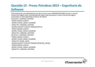 Questão 12 - Prova: Petrobras 2012 – Engenharia de
Software
31Considerando a possibilidade de que dois ou mais pares (ORIGEM,DESTINO) tenham o mesmo
número de viagens, qual consulta permite exibir o par que possui o maior número de viagens
(concluídas ou não) registradas no banco de dados?
(A) SELECT L.ORIGEM,L.DESTINO
FROM VIAGEM V,LINHA L
WHERE V.NUM_LINHA=L.NUMERO
GROUP BY L.ORIGEM,L.DESTINO
HAVING COUNT(*)=(SELECT MAX(COUNT(*))
FROM VIAGEM V,LINHA L
WHERE V.NUM_LINHA=L.NUMERO
GROUP BY L.ORIGEM,L.DESTINO)
(B) SELECT L.ORIGEM,L.DESTINO
FROM VIAGEM V,LINHA L
WHERE V.NUM_LINHA=L.NUMERO
GROUP BY V.NUM_LINHA
HAVING COUNT(*)=(SELECT MAX(COUNT(NUM_LINHA))
FROM VIAGEM V,LINHA L
WHERE V.NUM_LINHA=L.NUMERO
GROUP BY L.ORIGEM,L.DESTINO)
Prof. Thiago Cavalcanti
 