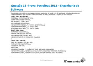 Questão 13 -Prova: Petrobras 2012 – Engenharia de
Software
Considere as informações a seguir para responder às questões de nos 31 a 33. As tabelas são utilizadas para descrever
um banco de dados que armazena dados sobre linhas de ônibus, motoristas e viagens por eles realizadas.
CREATE TABLE MOTORISTA (
MATRICULA NUMBER(7,0) NOT NULL,
NOME VARCHAR2(50) NOT NULL,
CPF NUMBER(11,0) NOT NULL,
CNH VARCHAR2(15) NOT NULL,
CONSTRAINT MOTORISTA_PK PRIMARY KEY (MATRICULA),
CONSTRAINT MOTORISTA_UK1 UNIQUE (CPF),
CONSTRAINT MOTORISTA_UK2 UNIQUE (CNH))
CREATE TABLE LINHA (
NUMERO CHAR(5) NOT NULL,
ORIGEM VARCHAR2(50) NOT NULL,
DESTINO VARCHAR2(50) NOT NULL,
CONSTRAINT LINHA_PK PRIMARY KEY (NUMERO)
)
CREATE TABLE VIAGEM (
MAT_MOT NUMBER (7,0) NOT NULL,
NUM_LINHA CHAR(5) NOT NULL,
INICIO DATE NOT NULL,
FINAL DATE,
CONSTRAINT VIAGEM_PK PRIMARY KEY (MAT_MOT,NUM_LINHA,INICIO),
CONSTRAINT VIAGEM_FK1 FOREIGN KEY (MAT_MOT) REFERENCES MOTORISTA (MATRICULA),
CONSTRAINT VIAGEM_FK2 FOREIGN KEY (NUM_LINHA) REFERENCES LINHA (NUMERO))
Prof. Thiago Cavalcanti
 