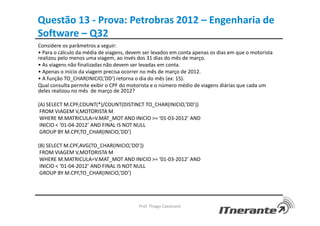 Questão 13 - Prova: Petrobras 2012 – Engenharia de
Software – Q32
Considere os parâmetros a seguir:
• Para o cálculo da média de viagens, devem ser levados em conta apenas os dias em que o motorista
realizou pelo menos uma viagem, ao invés dos 31 dias do mês de março.
• As viagens não finalizadas não devem ser levadas em conta.
• Apenas o início da viagem precisa ocorrer no mês de março de 2012.
• A função TO_CHAR(INICIO,’DD’) retorna o dia do mês (ex: 15).
Qual consulta permite exibir o CPF do motorista e o número médio de viagens diárias que cada um
deles realizou no mês de março de 2012?
(A) SELECT M.CPF,COUNT(*)/COUNT(DISTINCT TO_CHAR(INICIO,’DD’))
FROM VIAGEM V,MOTORISTA M
WHERE M.MATRICULA=V.MAT_MOT AND INICIO >= ‘01-03-2012’ AND
INICIO < ‘01-04-2012’ AND FINAL IS NOT NULL
GROUP BY M.CPF,TO_CHAR(INICIO,’DD’)
(B) SELECT M.CPF,AVG(TO_CHAR(INICIO,’DD’))
FROM VIAGEM V,MOTORISTA M
WHERE M.MATRICULA=V.MAT_MOT AND INICIO >= ‘01-03-2012’ AND
INICIO < ‘01-04-2012’ AND FINAL IS NOT NULL
GROUP BY M.CPF,TO_CHAR(INICIO,’DD’)
Prof. Thiago Cavalcanti
 