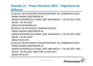 Questão 13 - Prova: Petrobras 2012 – Engenharia de
Software
(C) SELECT M.CPF,COUNT(*)/COUNT(DISTINCT TO_CHAR(INICIO,’DD’))
FROM VIAGEM V,MOTORISTA M
WHERE M.MATRICULA=V.MAT_MOT AND INICIO >= ‘01-03-2012’ AND
INICIO < ‘01-04-2012’
GROUP BY M.MATRICULA
(D) SELECT M.CPF,AVG(TO_CHAR(INICIO,’DD’))
FROM VIAGEM V,MOTORISTA M
WHERE M.MATRICULA=V.MAT_MOT AND INICIO >= ‘01-03-2012’ AND
INICIO < ‘01-04-2012’
GROUP BY M.CPF
(E) SELECT M.CPF,COUNT(*)/COUNT(DISTINCT TO_CHAR(INICIO,’DD’))
FROM VIAGEM V,MOTORISTA M
WHERE M.MATRICULA=V.MAT_MOT AND INICIO >= ‘01-03-2012’ AND
INICIO < ‘01-04-2012’ AND FINAL IS NOT NULL
GROUP BY M.CPF
Prof. Thiago Cavalcanti
 