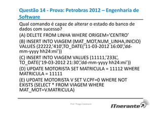 Questão 14 - Prova: Petrobras 2012 – Engenharia de
Software
Qual comando é capaz de alterar o estado do banco de
dados com sucesso?
(A) DELETE FROM LINHA WHERE ORIGEM=’CENTRO’
(B) INSERT INTO VIAGEM (MAT_MOT,NUM_LINHA,INICIO)
VALUES (22222,’410’,TO_DATE(‘11-03-2012 16:00’,’dd-
mm-yyyy hh24:mi’))
(C) INSERT INTO VIAGEM VALUES (11111,’233L’,
TO_DATE(‘19-03-2012 21:30’,’dd-mm-yyyy hh24:mi’))
(D) UPDATE MOTORISTA SET MATRICULA = 11112 WHERE
MATRICULA = 11111
(E) UPDATE MOTORISTA V SET V.CPF=0 WHERE NOT
EXISTS (SELECT * FROM VIAGEM WHERE
MAT_MOT=V.MATRICULA)
Prof. Thiago Cavalcanti
 