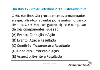 Questão 15 - Prova: Petrobras 2012 – Infra-estrutura
Q 63. Gatilhos são procedimentos armazenados
e especializados, ativados por eventos no banco
de dados. Em SQL, um gatilho típico é composto
de três componentes, que são:
(A) Evento, Condição e Ação
(B) Evento, Ação e Resultado
(C) Condição, Tratamento e Resultado
(D) Condição, Restrição e Ação
(E) Asserção, Evento e Resultado
Prof. Thiago Cavalcanti
 