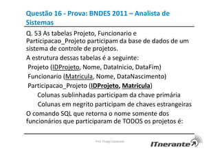Questão 16 - Prova: BNDES 2011 – Analista de
Sistemas
Q. 53 As tabelas Projeto, Funcionario e
Participacao_Projeto participam da base de dados de um
sistema de controle de projetos.
A estrutura dessas tabelas é a seguinte:
Projeto (IDProjeto, Nome, DataInicio, DataFim)
Funcionario (Matricula, Nome, DataNascimento)
Participacao_Projeto (IDProjeto, Matricula)
Colunas sublinhadas participam da chave primária
Colunas em negrito participam de chaves estrangeiras
O comando SQL que retorna o nome somente dos
funcionários que participaram de TODOS os projetos é:
Prof. Thiago Cavalcanti
 