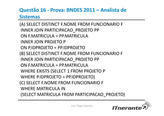 Questão 16 - Prova: BNDES 2011 – Analista de
Sistemas
(A) SELECT DISTINCT F.NOME FROM FUNCIONARIO F
INNER JOIN PARTICIPACAO_PROJETO PP
ON F.MATRICULA = PP.MATRICULA
INNER JOIN PROJETO P
ON P.IDPROJETO = PP.IDPROJETO
(B) SELECT DISTINCT F.NOME FROM FUNCIONARIO F
INNER JOIN PARTICIPACAO_PROJETO PP
ON F.MATRICULA = PP.MATRICULA
WHERE EXISTS (SELECT 1 FROM PROJETO P
WHERE P.IDPROJETO = PP.IDPROJETO)
(C) SELECT F.NOME FROM FUNCIONARIO F
WHERE MATRICULA IN
(SELECT MATRICULA FROM PARTICIPACAO_PROJETO)
Prof. Thiago Cavalcanti
 