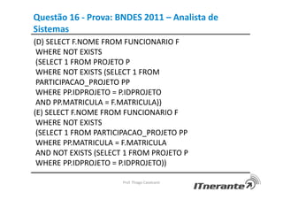 Questão 16 - Prova: BNDES 2011 – Analista de
Sistemas
(D) SELECT F.NOME FROM FUNCIONARIO F
WHERE NOT EXISTS
(SELECT 1 FROM PROJETO P
WHERE NOT EXISTS (SELECT 1 FROM
PARTICIPACAO_PROJETO PP
WHERE PP.IDPROJETO = P.IDPROJETO
AND PP.MATRICULA = F.MATRICULA))
(E) SELECT F.NOME FROM FUNCIONARIO F
WHERE NOT EXISTS
(SELECT 1 FROM PARTICIPACAO_PROJETO PP
WHERE PP.MATRICULA = F.MATRICULA
AND NOT EXISTS (SELECT 1 FROM PROJETO P
WHERE PP.IDPROJETO = P.IDPROJETO))
Prof. Thiago Cavalcanti
 