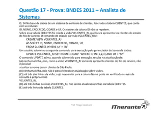 Questão 17 - Prova: BNDES 2011 – Analista de
Sistemas
Q. 54 Na base de dados de um sistema de controle de clientes, foi criada a tabela CLIENTES, que conta
com as colunas:
ID, NOME, ENDERECO, CIDADE e UF. Os valores da coluna ID não se repetem.
Sobre essa tabela CLIENTES foi criada a visão VCLIENTES_RJ, que busca apresentar os clientes do estado
do Rio de Janeiro. O comando de criação da visão VCLIENTES_RJ é:
CREATE VIEW VCLIENTES_RJ
AS SELECT ID, NOME, ENDERECO, CIDADE, UF
FROM CLIENTES WHERE UF = ‘RJ’
Um usuário submeteu o seguinte comando para execução pelo gerenciador do banco de dados:
UPDATE VCLIENTES_RJ SET NOME =’JOAO’ WHERE ID IN (1,2,3) AND UF = ‘SP’
O comando UPDATE acima, quando submetido para execução, resulta na atualização de:
(A) nenhuma linha, pois, como a visão VCLIENTES_RJ somente apresenta clientes do Rio de Janeiro, não
é possível
atualizar o nome de um cliente de São Paulo.
(B) nenhuma linha, pois não é possível realizar atualização sobre visões.
(C) até três das linhas da visão, cujo novo valor para a coluna Nome pode ser verificado através de
consulta à própria visão
VCLIENTES_RJ.
(D) até três linhas da visão VCLIENTES_RJ, não sendo atualizadas linhas da tabela CLIENTES.
(E) até três linhas da tabela CLIENTES.
Prof. Thiago Cavalcanti
 