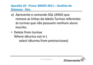 Questão 18 - Prova: BNDES 2011 – Analista de
Sistemas - Disc
a) Apresente o comando SQL (ANSI) que
remove as linhas da tabela Turmas referentes
às turmas que não possuem nenhum aluno
inscrito.
• Delete from turmas
Where idturma not in (
select idturma from preinscricoes)
Prof. Thiago Cavalcanti
 