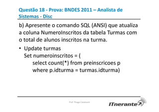 Questão 18 - Prova: BNDES 2011 – Analista de
Sistemas - Disc
b) Apresente o comando SQL (ANSI) que atualiza
a coluna NumeroInscritos da tabela Turmas com
o total de alunos inscritos na turma.
• Update turmas
Set numeroinscritos = (
select count(*) from preinscricoes p
where p.idturma = turmas.idturma)
Prof. Thiago Cavalcanti
 