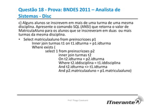 Questão 18 - Prova: BNDES 2011 – Analista de
Sistemas - Disc
c) Alguns alunos se inscrevem em mais de uma turma de uma mesma
disciplina. Apresente o comando SQL (ANSI) que retorna o valor de
MatriculaAluno para os alunos que se inscreveram em duas ou mais
turmas da mesma disciplina.
• Select matriculaaluno from preinscricoes p1
Inner join turmas t1 on t1.idturma = p1.idturma
Where exists (
select 1 from preinscricoes p2
inner join turmas t2
On t2.idturma = p2.idturma
Where t2.iddisciplina = t1.iddisciplina
And t2.idturma <> t1.idturma
And p2.matriculaaluno = p1.matriculaaluno)
Prof. Thiago Cavalcanti
 