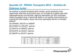 Questão 19 - PROVA: Transpetro 2012 – Analista de
Sistemas Junior
Ao analisar a solução proposta pelo novato, outro projetista mais
experiente informou ao primeiro que, em virtude de a tabela não estar
adequadamente normalizada, algumas operações em SQL realizadas
sobre ela podem levar o banco de dados a um estado inconsistente ou
à perda de informações. Quais são essas operações dentre as listadas
abaixo?
(A) UPDATE, DELETE ou INSERT.
(B) UPDATE ou DELETE, apenas.
(C) DELETE ou INSERT, apenas.
(D) DELETE ou SELECT, apenas.
(E) INSERT ou SELECT, apenas.
Prof. Thiago Cavalcanti
 