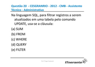 Questão 20 - CESGRANRIO - 2012 - CMB - Assistente
Técnico - Administrativo
Na linguagem SQL, para filtrar registros a serem
atualizados em uma tabela pelo comando
UPDATE, usa-se a cláusula:
(a) SUM
(b) FROM
(c) WHERE
(d) QUERY
(e) FILTER
Prof. Thiago Cavalcanti
 