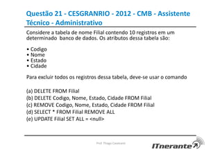 Questão 21 - CESGRANRIO - 2012 - CMB - Assistente
Técnico - Administrativo
Considere a tabela de nome Filial contendo 10 registros em um
determinado banco de dados. Os atributos dessa tabela são:
• Codigo
• Nome
• Estado
• Cidade
Para excluir todos os registros dessa tabela, deve-se usar o comando
(a) DELETE FROM Filial
(b) DELETE Codigo, Nome, Estado, Cidade FROM Filial
(c) REMOVE Codigo, Nome, Estado, Cidade FROM Filial
(d) SELECT * FROM Filial REMOVE ALL
(e) UPDATE Filial SET ALL = <null>
Prof. Thiago Cavalcanti
 