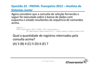 Questão 22 - PROVA: Transpetro 2012 – Analista de
Sistemas Junior
Agora considere que a consulta de seleção fornecida a
seguir foi executada sobre o banco de dados com
esquema e estado resultantes da sequência de comandos
acima.
Prof. Thiago Cavalcanti
Qual a quantidade de registros retornados pela
consulta acima?
(A) 3 (B) 4 (C) 5 (D) 6 (E) 7
 