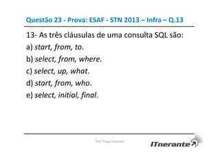 Questão 23 - Prova: ESAF - STN 2013 – Infra – Q.13
13- As três cláusulas de uma consulta SQL são:
a) start, from, to.
b) select, from, where.
c) select, up, what.
d) start, from, who.
e) select, initial, final.
Prof. Thiago Cavalcanti
 