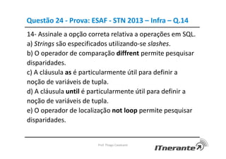 Questão 24 - Prova: ESAF - STN 2013 – Infra – Q.14
14- Assinale a opção correta relativa a operações em SQL.
a) Strings são especificados utilizando-se slashes.
b) O operador de comparação diffrent permite pesquisar
disparidades.
c) A cláusula as é particularmente útil para definir a
noção de variáveis de tupla.
d) A cláusula until é particularmente útil para definir a
noção de variáveis de tupla.
e) O operador de localização not loop permite pesquisar
disparidades.
Prof. Thiago Cavalcanti
 