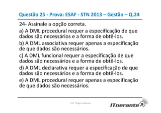 Questão 25 - Prova: ESAF - STN 2013 – Gestão – Q.24
24- Assinale a opção correta.
a) A DML procedural requer a especificação de que
dados são necessários e a forma de obtê-los.
b) A DML associativa requer apenas a especificação
de que dados são necessários.
c) A DML funcional requer a especificação de que
dados são necessários e a forma de obtê-los.
d) A DML declarativa requer a especificação de que
dados são necessários e a forma de obtê-los.
e) A DML procedural requer apenas a especificação
de que dados são necessários.
Prof. Thiago Cavalcanti
 