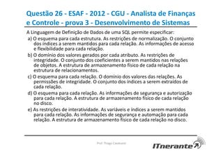 Questão 26 - ESAF - 2012 - CGU - Analista de Finanças
e Controle - prova 3 - Desenvolvimento de Sistemas
A Linguagem de Definição de Dados de uma SQL permite especificar:
a) O esquema para cada estrutura. As restrições de normalização. O conjunto
dos índices a serem mantidos para cada relação. As informações de acesso
e flexibilidade para cada relação.
b) O domínio dos valores gerados por cada atributo. As restrições de
integridade. O conjunto dos coeficientes a serem mantidos nas relações
de objetos. A estrutura de armazenamento físico de cada relação na
estrutura de relacionamentos.
c) O esquema para cada relação. O domínio dos valores das relações. As
permissões de integridade. O conjunto dos índices a serem extraídos de
cada relação.
d) O esquema para cada relação. As informações de segurança e autorização
para cada relação. A estrutura de armazenamento físico de cada relação
no disco.
e) As restrições de interatividade. As variáveis e índices a serem mantidos
para cada relação. As informações de segurança e automação para cada
relação. A estrutura de armazenamento físico de cada relação no disco.
Prof. Thiago Cavalcanti
 