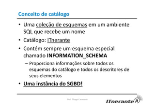 Conceito de catálogo
• Uma coleção de esquemas em um ambiente
SQL que recebe um nome
• Catálogo: ITnerante
• Contém sempre um esquema especial
chamado INFORMATION_SCHEMA
– Proporciona informações sobre todos os
esquemas do catálogo e todos os descritores de
seus elementos
• Uma instância do SGBD!
Prof. Thiago Cavalcanti
 
