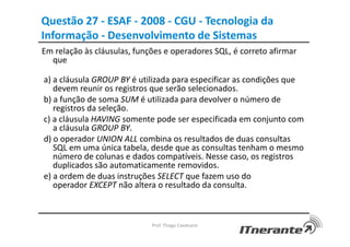 Questão 27 - ESAF - 2008 - CGU - Tecnologia da
Informação - Desenvolvimento de Sistemas
Em relação às cláusulas, funções e operadores SQL, é correto afirmar
que
a) a cláusula GROUP BY é utilizada para especificar as condições que
devem reunir os registros que serão selecionados.
b) a função de soma SUM é utilizada para devolver o número de
registros da seleção.
c) a cláusula HAVING somente pode ser especificada em conjunto com
a cláusula GROUP BY.
d) o operador UNION ALL combina os resultados de duas consultas
SQL em uma única tabela, desde que as consultas tenham o mesmo
número de colunas e dados compatíveis. Nesse caso, os registros
duplicados são automaticamente removidos.
e) a ordem de duas instruções SELECT que fazem uso do
operador EXCEPT não altera o resultado da consulta.
Prof. Thiago Cavalcanti
 