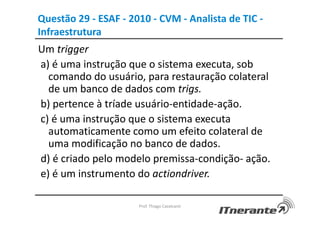 Questão 29 - ESAF - 2010 - CVM - Analista de TIC -
Infraestrutura
Um trigger
a) é uma instrução que o sistema executa, sob
comando do usuário, para restauração colateral
de um banco de dados com trigs.
b) pertence à tríade usuário-entidade-ação.
c) é uma instrução que o sistema executa
automaticamente como um efeito colateral de
uma modificação no banco de dados.
d) é criado pelo modelo premissa-condição- ação.
e) é um instrumento do actiondriver.
Prof. Thiago Cavalcanti
 