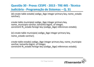 Questão 30 - Prova: CESPE - 2013 - TRE-MS - Técnico
Judiciário - Programação de Sistemas – Q. 31
Prof. Thiago Cavalcanti
(d) create table estado( codigo_ibge integer primary key, nome_estado
varchar);
create table municipio( codigo_ibge integer primary key,
nome_municipio varchar, tamanho bigint, uf integer,
constraint fk_estado foreign key (codigo_ibge) references estado);
(e) create table municipio( codigo_ibge integer primary key,
nome_estado varchar);
create table estado( codigo_ibge integer primary key, nome_municipio
varchar, tamanho bigint, uf integer,
constraint fk_estado foreign key (codigo_ibge) references estado);
 