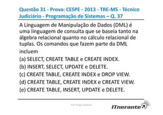 Questão 31 - Prova: CESPE - 2013 - TRE-MS - Técnico
Judiciário - Programação de Sistemas – Q. 37
A Linguagem de Manipulação de Dados (DML) é
uma linguagem de consulta que se baseia tanto na
álgebra relacional quanto no cálculo relacional de
tuplas. Os comandos que fazem parte da DML
incluem
(a) SELECT, CREATE TABLE e CREATE INDEX.
(b) INSERT, SELECT, UPDATE e DELETE.
(c) CREATE TABLE, CREATE INDEX e DROP VIEW.
(d) CREATE TABLE, CREATE INDEX e CREATE VIEW.
(e) CREATE TABLE, INSERT, UPDATE e DELETE.
Prof. Thiago Cavalcanti
 