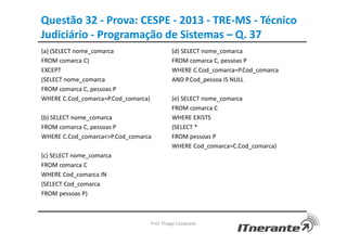 Questão 32 - Prova: CESPE - 2013 - TRE-MS - Técnico
Judiciário - Programação de Sistemas – Q. 37
Prof. Thiago Cavalcanti
(a) (SELECT nome_comarca
FROM comarca C)
EXCEPT
(SELECT nome_comarca
FROM comarca C, pessoas P
WHERE C.Cod_comarca=P.Cod_comarca)
(b) SELECT nome_comarca
FROM comarca C, pessoas P
WHERE C.Cod_comarca<>P.Cod_comarca
(c) SELECT nome_comarca
FROM comarca C
WHERE Cod_comarca IN
(SELECT Cod_comarca
FROM pessoas P)
(d) SELECT nome_comarca
FROM comarca C, pessoas P
WHERE C.Cod_comarca=P.Cod_comarca
AND P.Cod_pessoa IS NULL
(e) SELECT nome_comarca
FROM comarca C
WHERE EXISTS
(SELECT *
FROM pessoas P
WHERE Cod_comarca=C.Cod_comarca)
 