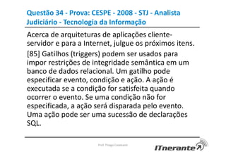 Questão 34 - Prova: CESPE - 2008 - STJ - Analista
Judiciário - Tecnologia da Informação
Acerca de arquiteturas de aplicações cliente-
servidor e para a Internet, julgue os próximos itens.
[85] Gatilhos (triggers) podem ser usados para
impor restrições de integridade semântica em um
banco de dados relacional. Um gatilho pode
especificar evento, condição e ação. A ação é
executada se a condição for satisfeita quando
ocorrer o evento. Se uma condição não for
especificada, a ação será disparada pelo evento.
Uma ação pode ser uma sucessão de declarações
SQL.
Prof. Thiago Cavalcanti
 