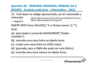 Questão 38 - TRIBUNAL REGIONAL FEDERAL DA 2
REGIÃO - Analista Judiciário - Informática - 2012
31. Com base no código apresentado, ao ser executado o
comando:
-- insert 4
INSERT INTO livros VALUES(1,"E o Tempo Levou",2,"");
Será:
(a) executado o comando RAISE(ABORT,"Dados
invalidos").
(b) inserida uma nova linha na tabela livros.
(c) criada uma nova linha na VIEW view1.
(d) ignorado, pois o ISBN não pode ser nulo (NULL).
(e) inserida uma nova coluna na tabela livros.
Prof. Thiago Cavalcanti
 