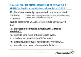 Questão 38 - TRIBUNAL REGIONAL FEDERAL DA 2
REGIÃO - Analista Judiciário - Informática - 2012
31. Com base no código apresentado, ao ser executado o
comando:
-- insert 4
INSERT INTO livros VALUES(1,"E o Tempo Levou",2,"");
Será:
(a) executado o comando RAISE(ABORT,"Dados
invalidos").
(b) inserida uma nova linha na tabela livros.
(c) criada uma nova linha na VIEW view1.
(d) ignorado, pois o ISBN não pode ser nulo (NULL).
(e) inserida uma nova coluna na tabela livros.
Prof. Thiago Cavalcanti
 