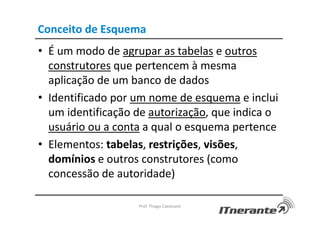Conceito de Esquema
• É um modo de agrupar as tabelas e outros
construtores que pertencem à mesma
aplicação de um banco de dados
• Identificado por um nome de esquema e inclui
um identificação de autorização, que indica o
usuário ou a conta a qual o esquema pertence
• Elementos: tabelas, restrições, visões,
domínios e outros construtores (como
concessão de autoridade)
Prof. Thiago Cavalcanti
 