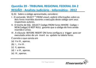 Questão 39 - TRIBUNAL REGIONAL FEDERAL DA 2
REGIÃO - Analista Judiciário - Informática - 2012
Q.32. Sobre o código apresentado, considere:
I . O comando SELECT * FROM view1; exibirá informações sobre os
dois livros inseridos durante a execução deste código com seus
respectivos autores.
II. O trecho de SQL (SELECT Codigo FROM livros WHERE Codigo =
NEW.Codigo) IS NOT NULL garante que o código do livro sendo
inserido é único.
III . A cláusula BEFORE INSERT ON livros configura a trigger para ser
executada antes de um insert ou update na tabela livros.
É correto o que consta em
(a) II e III , apenas.
(b) I , II e III .
(c) II, apenas.
(d) I e III , apenas.
(e) III , apenas.
Prof. Thiago Cavalcanti
 