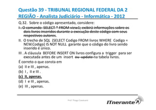 Questão 39 - TRIBUNAL REGIONAL FEDERAL DA 2
REGIÃO - Analista Judiciário - Informática - 2012
Q.32. Sobre o código apresentado, considere:
I . O comando SELECT * FROM view1; exibirá informações sobre os
dois livros inseridos durante a execução deste código com seus
respectivos autores.
II. O trecho de SQL (SELECT Codigo FROM livros WHERE Codigo =
NEW.Codigo) IS NOT NULL garante que o código do livro sendo
inserido é único.
III . A cláusula BEFORE INSERT ON livros configura a trigger para ser
executada antes de um insert ou update na tabela livros.
É correto o que consta em
(a) II e III , apenas.
(b) I , II e III .
(c) II, apenas.
(d) I e III , apenas.
(e) III , apenas.
Prof. Thiago Cavalcanti
 