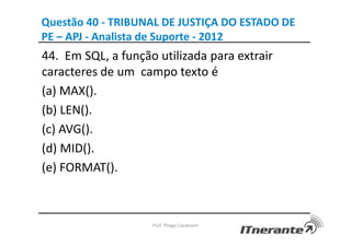 Questão 40 - TRIBUNAL DE JUSTIÇA DO ESTADO DE
PE – APJ - Analista de Suporte - 2012
44. Em SQL, a função utilizada para extrair
caracteres de um campo texto é
(a) MAX().
(b) LEN().
(c) AVG().
(d) MID().
(e) FORMAT().
Prof. Thiago Cavalcanti
 