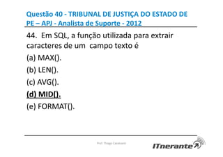 Questão 40 - TRIBUNAL DE JUSTIÇA DO ESTADO DE
PE – APJ - Analista de Suporte - 2012
44. Em SQL, a função utilizada para extrair
caracteres de um campo texto é
(a) MAX().
(b) LEN().
(c) AVG().
(d) MID().
(e) FORMAT().
Prof. Thiago Cavalcanti
 